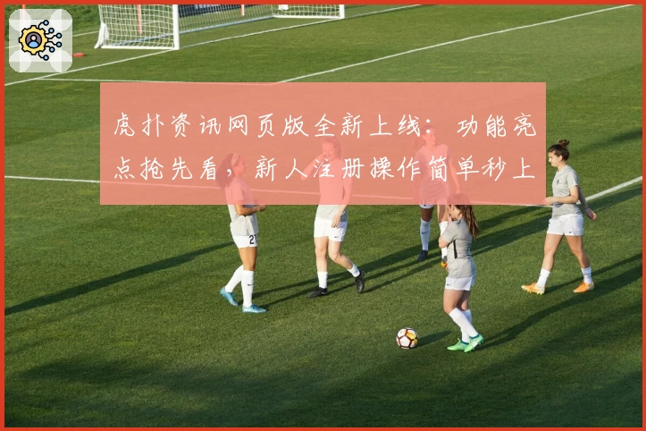虎扑资讯网页版全新上线：功能亮点抢先看，新人注册操作简单秒上手