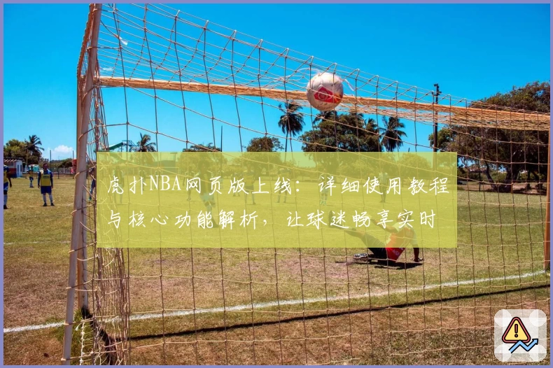 虎扑NBA网页版上线：详细使用教程与核心功能解析，让球迷畅享实时赛事体验