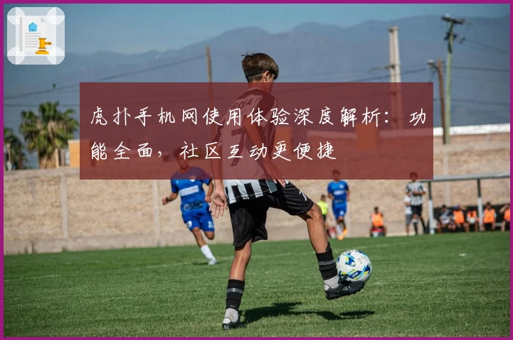 虎扑手机网使用体验深度解析：功能全面，社区互动更便捷