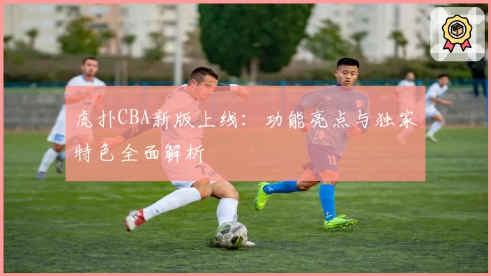 虎扑CBA新版上线：功能亮点与独家特色全面解析