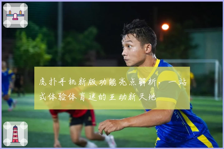 虎扑手机新版功能亮点解析，一站式体验体育迷的互动新天地