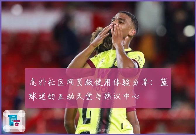 虎扑社区网页版使用体验分享：篮球迷的互动天堂与热议中心
