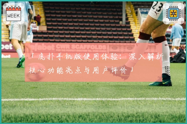 「虎扑手机版使用体验：深入解析核心功能亮点与用户评价」