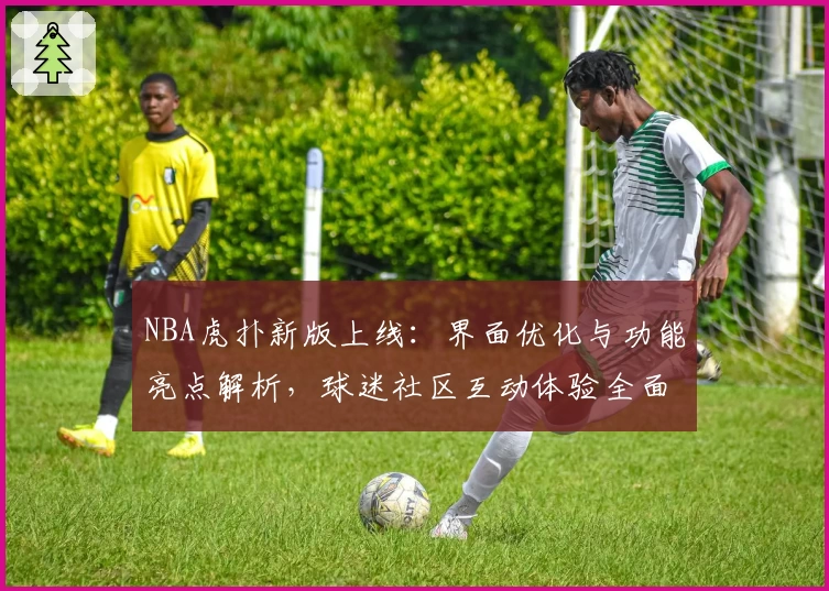 NBA虎扑新版上线：界面优化与功能亮点解析，球迷社区互动体验全面升级