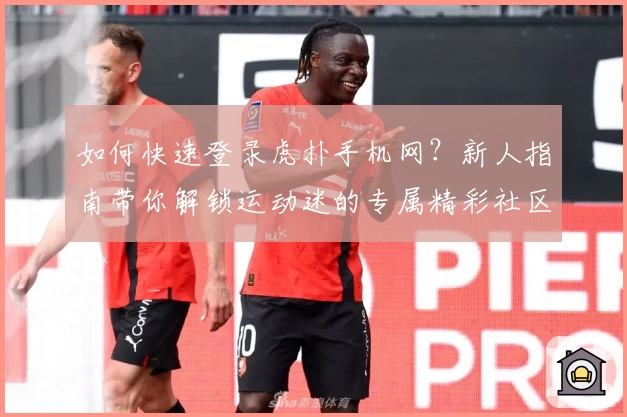 如何快速登录虎扑手机网？新人指南带你解锁运动迷的专属精彩社区