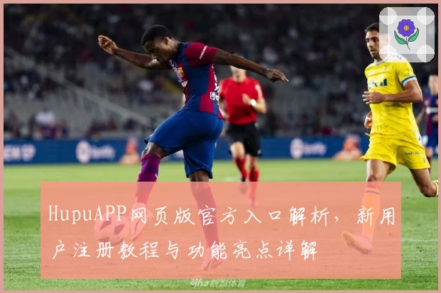 HupuAPP网页版官方入口解析，新用户注册教程与功能亮点详解