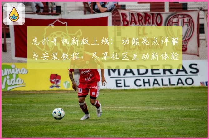 虎扑手机新版上线：功能亮点详解与安装教程，尽享社区互动新体验