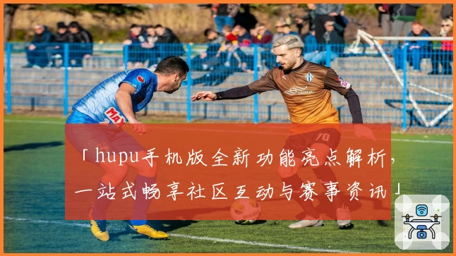 「hupu手机版全新功能亮点解析，一站式畅享社区互动与赛事资讯」