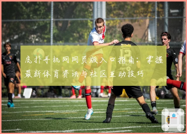 虎扑手机网网页版入口指南：掌握最新体育资讯与社区互动技巧