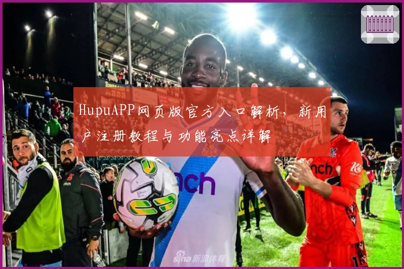 HupuAPP网页版官方入口解析，新用户注册教程与功能亮点详解