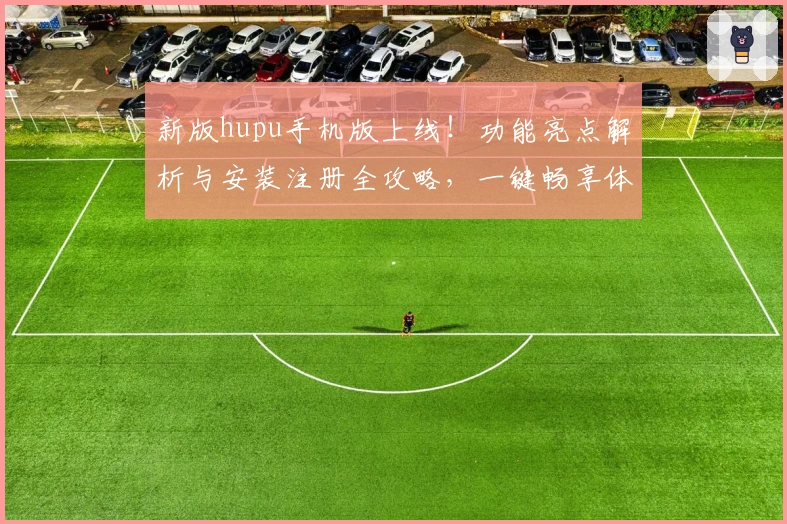 新版hupu手机版上线！功能亮点解析与安装注册全攻略，一键畅享体育资讯与社区互动
