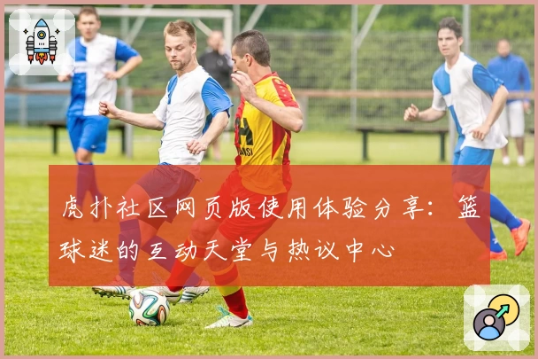 虎扑社区网页版使用体验分享：篮球迷的互动天堂与热议中心