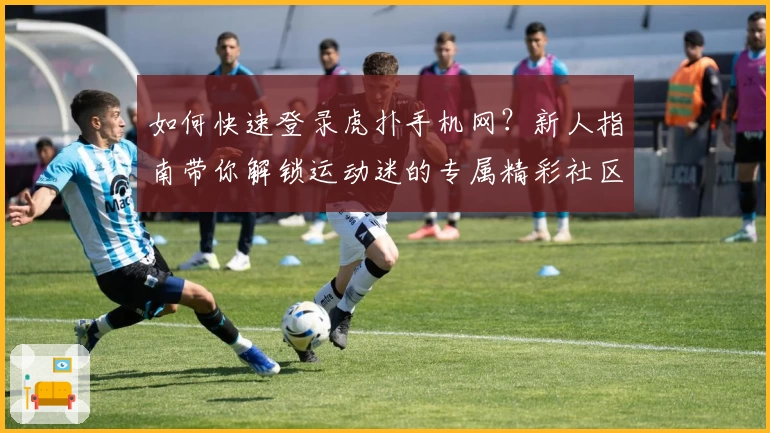 如何快速登录虎扑手机网?新人指南带你解锁运动迷的专属精彩社区