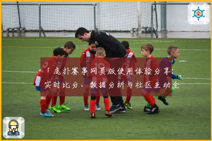 「虎扑赛事网页版使用体验分享：实时比分、数据分析与社区互动全方位解析」