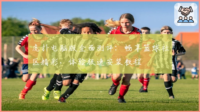 虎扑电脑版全面测评:畅享篮球社区精彩,体验极速安装教程