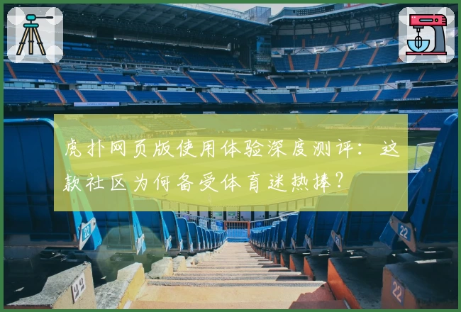 虎扑网页版使用体验深度测评：这款社区为何备受体育迷热捧？