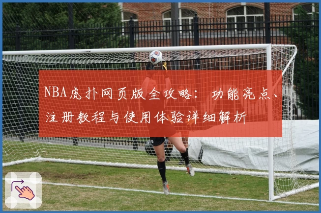 NBA虎扑网页版全攻略：功能亮点、注册教程与使用体验详细解析