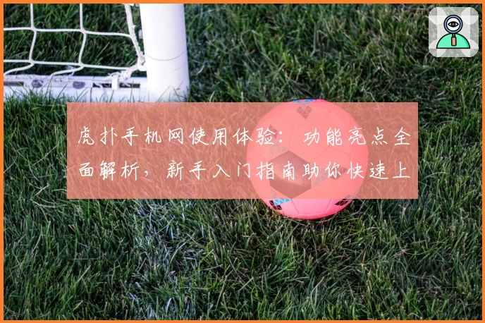 虎扑手机网使用体验：功能亮点全面解析，新手入门指南助你快速上手