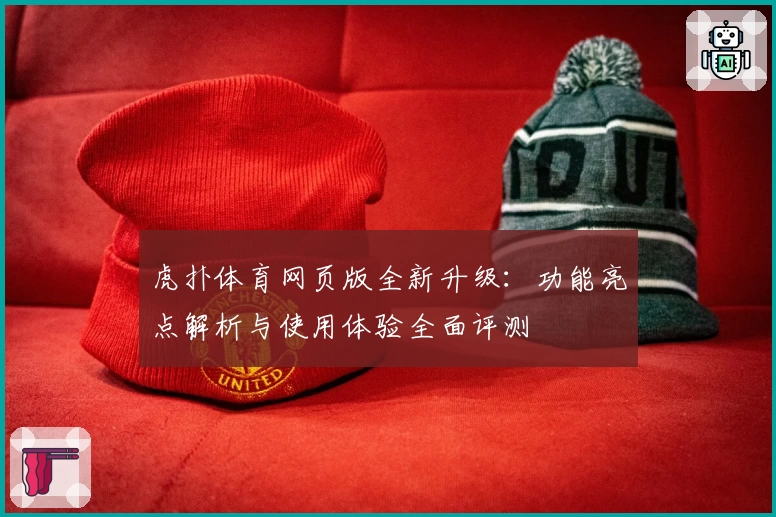 虎扑体育网页版全新升级：功能亮点解析与使用体验全面评测