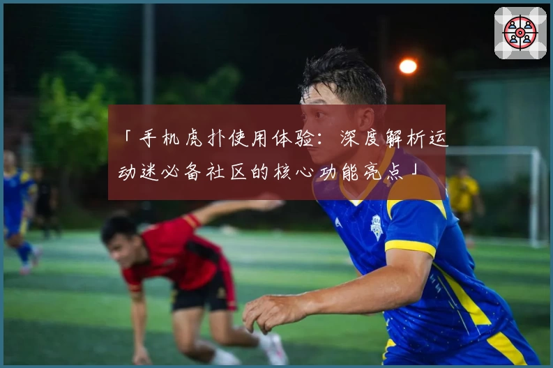 「手机虎扑使用体验：深度解析运动迷必备社区的核心功能亮点」