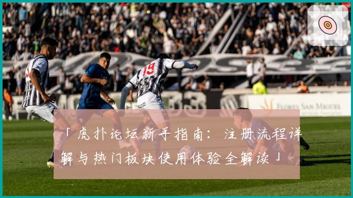 「虎扑论坛新手指南：注册流程详解与热门板块使用体验全解读」