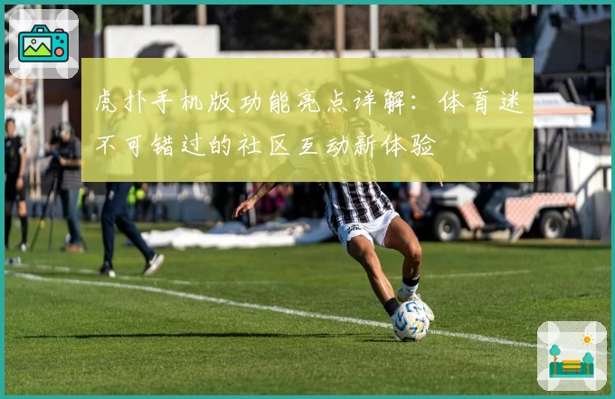 虎扑手机版功能亮点详解：体育迷不可错过的社区互动新体验